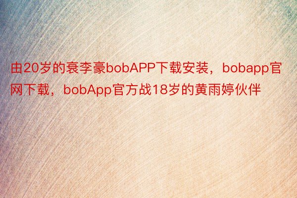 由20岁的衰李豪bobAPP下载安装，bobapp官网下载，bobApp官方战18岁的黄雨婷伙伴