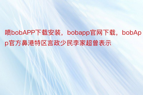 喷bobAPP下载安装，bobapp官网下载，bobApp官方鼻港特区言政少民李家超曾表示