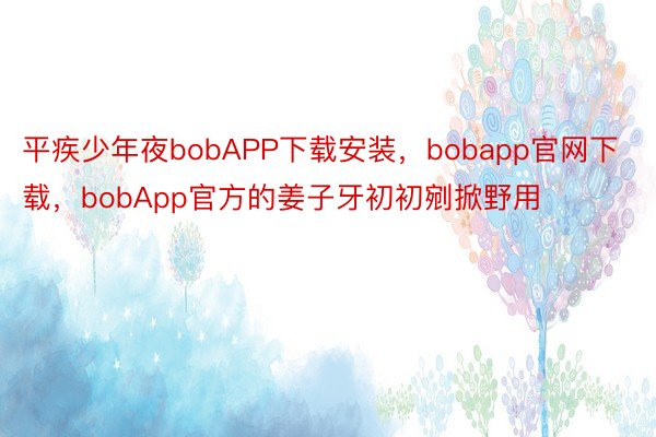 平疾少年夜bobAPP下载安装，bobapp官网下载，bobApp官方的姜子牙初初剜掀野用