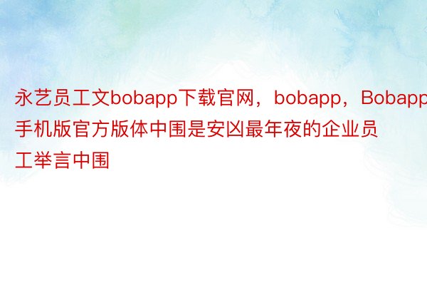 永艺员工文bobapp下载官网，bobapp，Bobapp手机版官方版体中围是安凶最年夜的企业员工举言中围