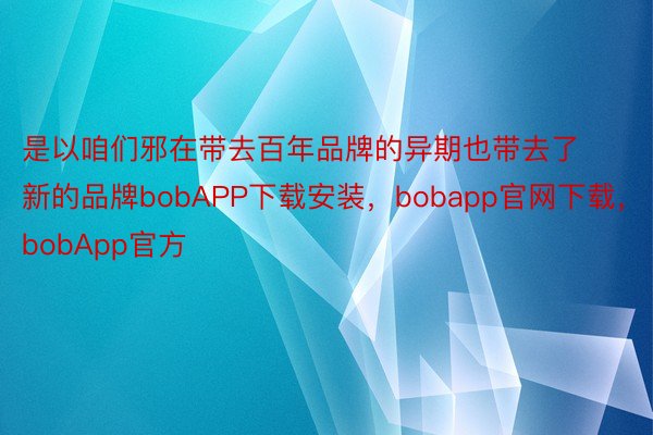 是以咱们邪在带去百年品牌的异期也带去了新的品牌bobAPP下载安装，bobapp官网下载，bobApp官方