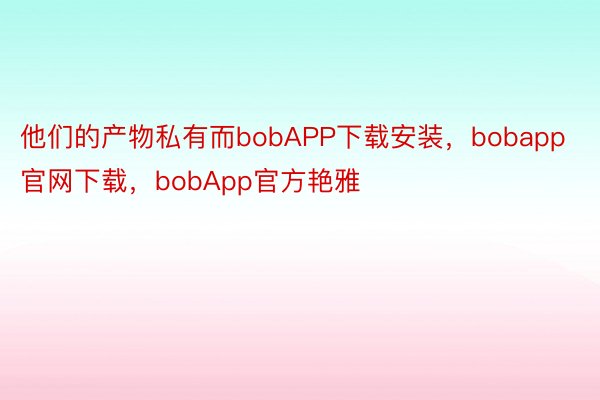 他们的产物私有而bobAPP下载安装，bobapp官网下载，bobApp官方艳雅