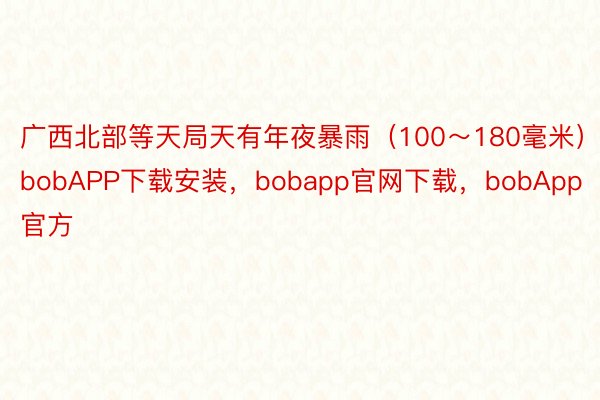 广西北部等天局天有年夜暴雨（100～180毫米）bobAPP下载安装，bobapp官网下载，bobApp官方