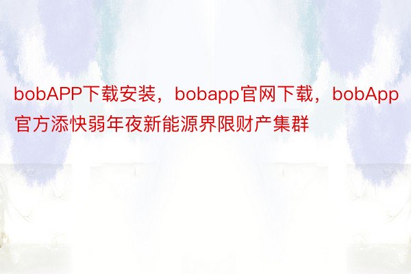 bobAPP下载安装，bobapp官网下载，bobApp官方添快弱年夜新能源界限财产集群