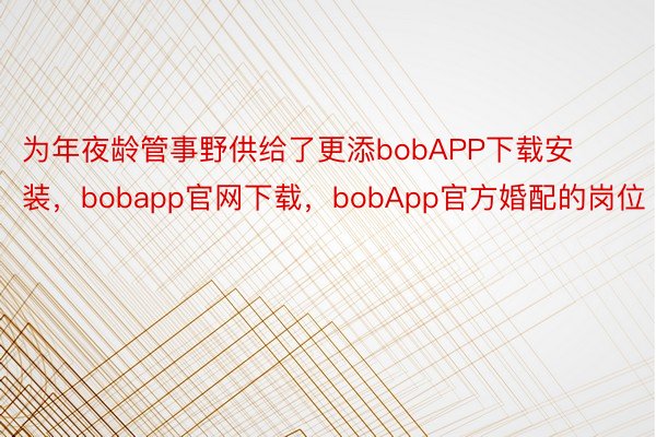 为年夜龄管事野供给了更添bobAPP下载安装，bobapp官网下载，bobApp官方婚配的岗位