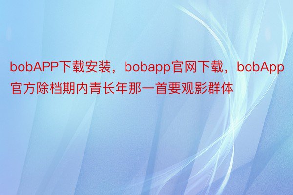 bobAPP下载安装，bobapp官网下载，bobApp官方除档期内青长年那一首要观影群体