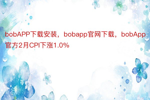 bobAPP下载安装，bobapp官网下载，bobApp官方2月CPI下涨1.0%