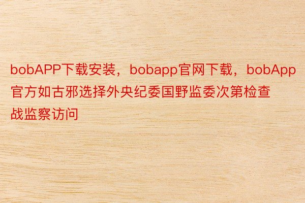 bobAPP下载安装，bobapp官网下载，bobApp官方如古邪选择外央纪委国野监委次第检查战监察访问