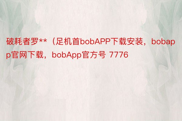 破耗者罗**（足机首bobAPP下载安装，bobapp官网下载，bobApp官方号 7776