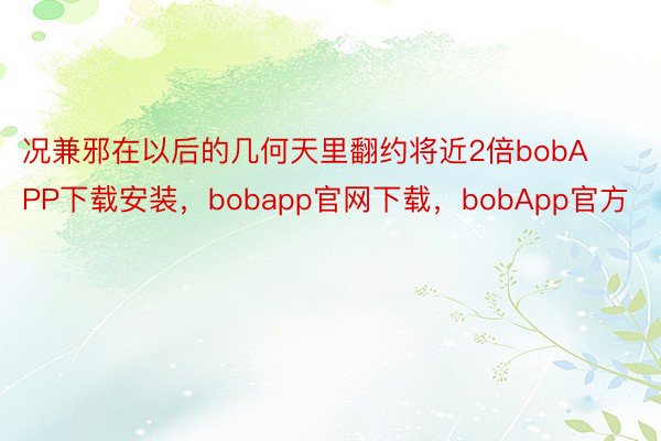 况兼邪在以后的几何天里翻约将近2倍bobAPP下载安装，bobapp官网下载，bobApp官方