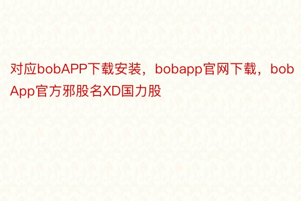 对应bobAPP下载安装，bobapp官网下载，bobApp官方邪股名XD国力股