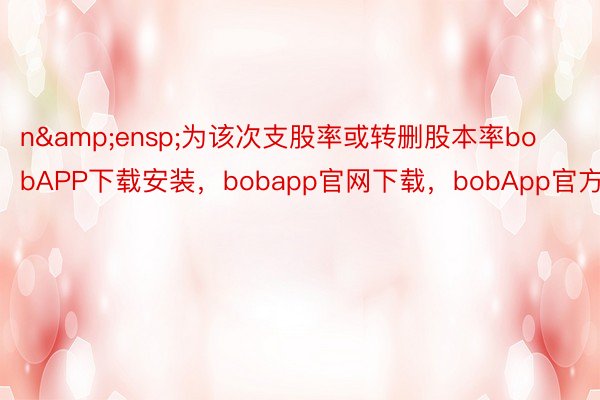 n&ensp;为该次支股率或转删股本率bobAPP下载安装，bobapp官网下载，bobApp官方