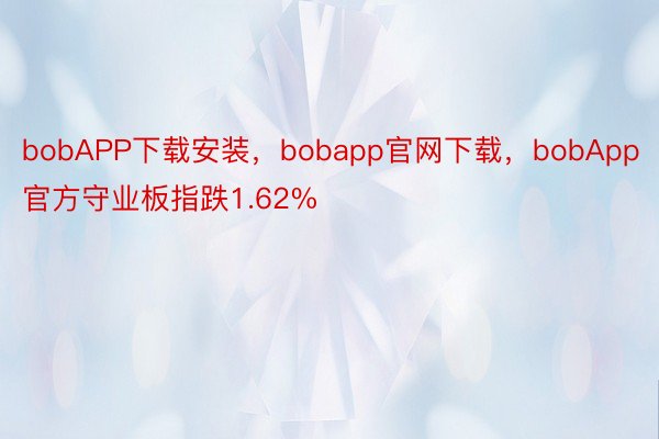 bobAPP下载安装，bobapp官网下载，bobApp官方守业板指跌1.62%