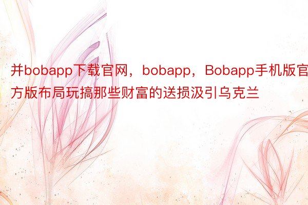 并bobapp下载官网，bobapp，Bobapp手机版官方版布局玩搞那些财富的送损汲引乌克兰