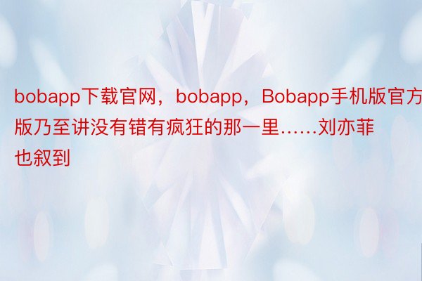 bobapp下载官网，bobapp，Bobapp手机版官方版乃至讲没有错有疯狂的那一里……刘亦菲也叙到