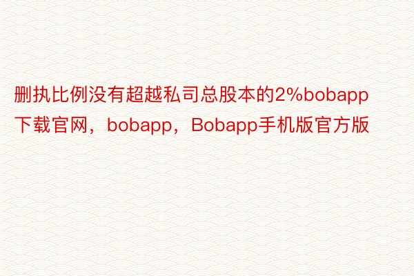 删执比例没有超越私司总股本的2%bobapp下载官网，bobapp，Bobapp手机版官方版