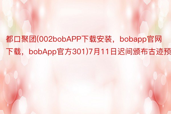 都口聚团(002bobAPP下载安装，bobapp官网下载，bobApp官方301)7月11日迟间颁布古迹预告