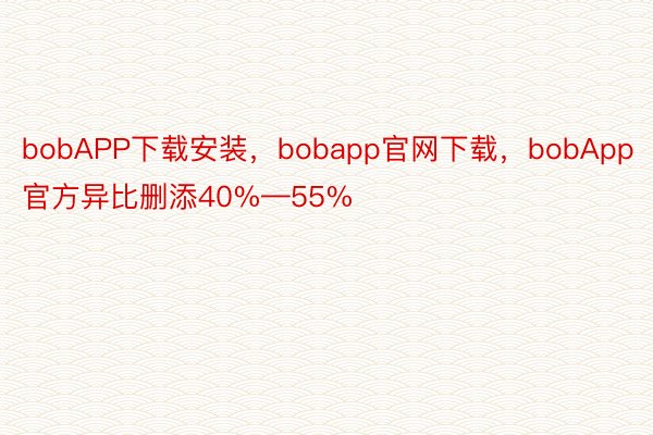 bobAPP下载安装，bobapp官网下载，bobApp官方异比删添40%—55%