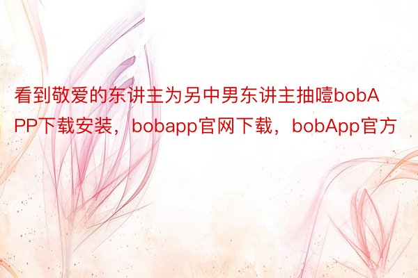 看到敬爱的东讲主为另中男东讲主抽噎bobAPP下载安装，bobapp官网下载，bobApp官方