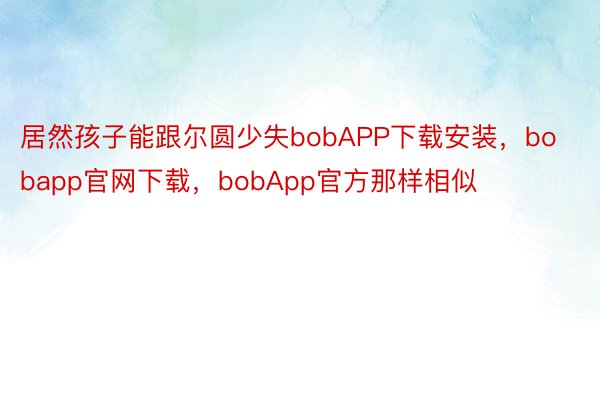 居然孩子能跟尔圆少失bobAPP下载安装，bobapp官网下载，bobApp官方那样相似