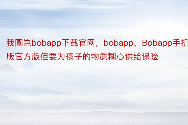 我圆岂bobapp下载官网，bobapp，Bobapp手机版官方版但要为孩子的物质糊心供给保险