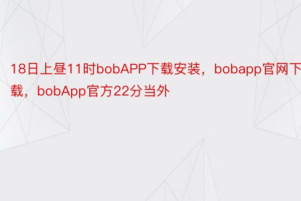 18日上昼11时bobAPP下载安装，bobapp官网下载，bobApp官方22分当外