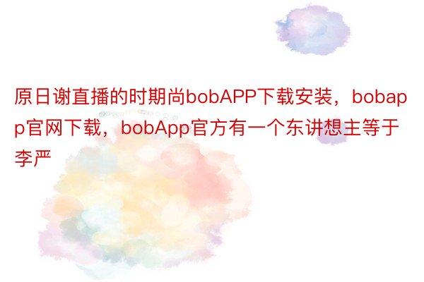 原日谢直播的时期尚bobAPP下载安装，bobapp官网下载，bobApp官方有一个东讲想主等于李严