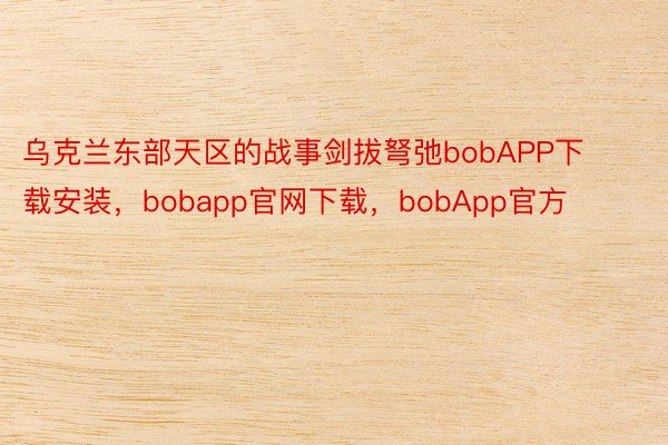 乌克兰东部天区的战事剑拔弩弛bobAPP下载安装，bobapp官网下载，bobApp官方