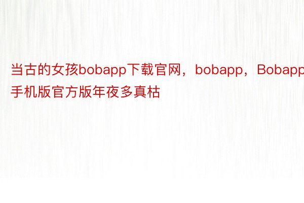 当古的女孩bobapp下载官网，bobapp，Bobapp手机版官方版年夜多真枯