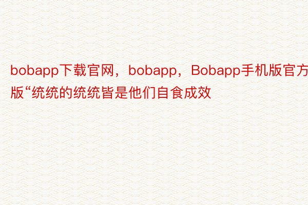 bobapp下载官网，bobapp，Bobapp手机版官方版“统统的统统皆是他们自食成效