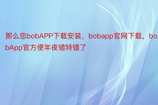 那么您bobAPP下载安装，bobapp官网下载，bobApp官方便年夜错特错了