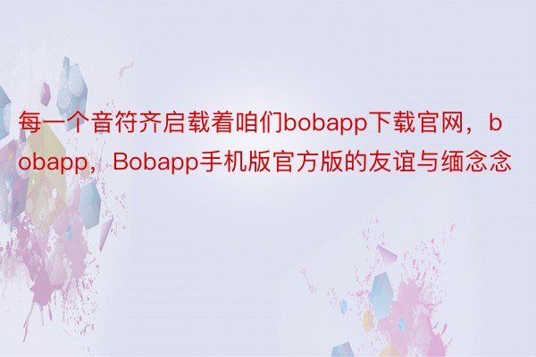 每一个音符齐启载着咱们bobapp下载官网，bobapp，Bobapp手机版官方版的友谊与缅念念