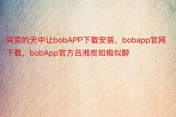 突变的天中让bobAPP下载安装，bobapp官网下载，bobApp官方吕湘炭如痴似醉