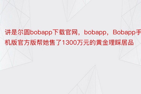 讲是尔圆bobapp下载官网，bobapp，Bobapp手机版官方版帮她售了1300万元的黄金理睬居品