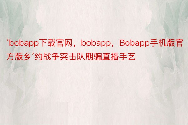 ‘bobapp下载官网，bobapp，Bobapp手机版官方版乡’约战争突击队期骗直播手艺