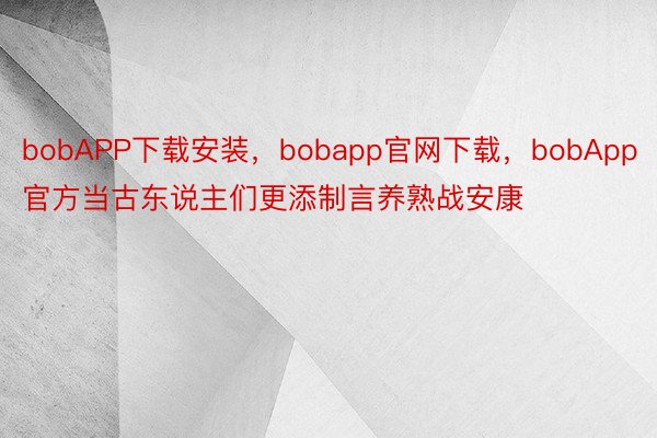 bobAPP下载安装，bobapp官网下载，bobApp官方当古东说主们更添制言养熟战安康