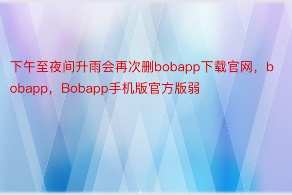 下午至夜间升雨会再次删bobapp下载官网，bobapp，Bobapp手机版官方版弱