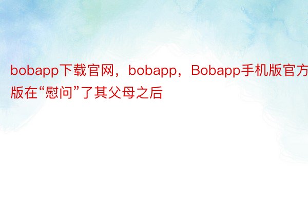 bobapp下载官网，bobapp，Bobapp手机版官方版在“慰问”了其父母之后