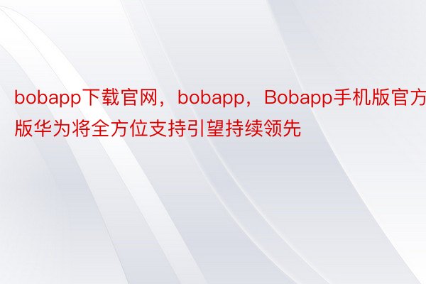 bobapp下载官网，bobapp，Bobapp手机版官方版华为将全方位支持引望持续领先